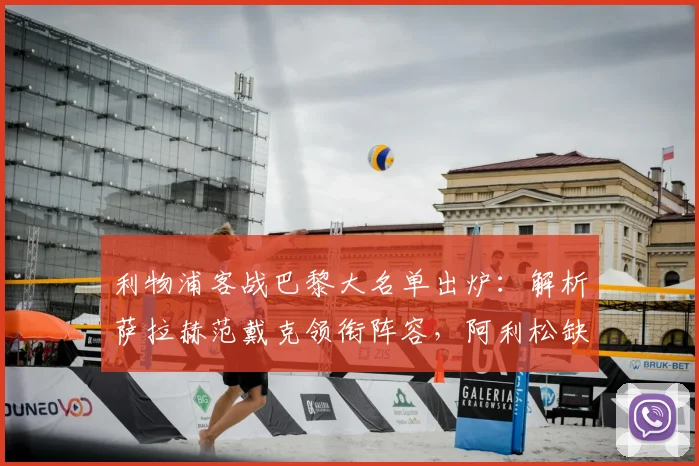 利物浦客战巴黎大名单出炉：解析萨拉赫范戴克领衔阵容，阿利松缺阵影响与应对