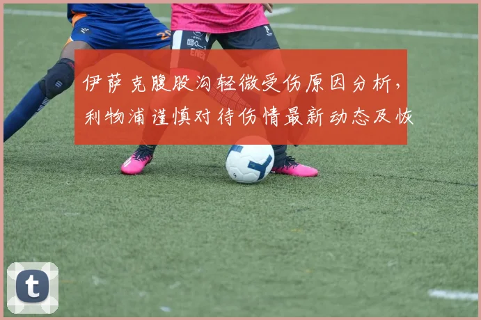伊萨克腹股沟轻微受伤原因分析，利物浦谨慎对待伤情最新动态及恢复时间预估