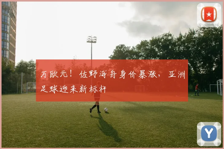 万欧元！佐野海舟身价暴涨，亚洲足球迎来新标杆