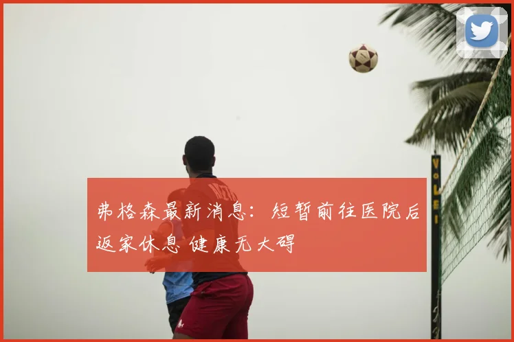 弗格森最新消息：短暂前往医院后返家休息 健康无大碍