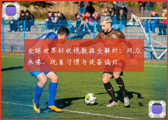 全球世界杯收视数据全解析：观众画像、观看习惯与设备偏好