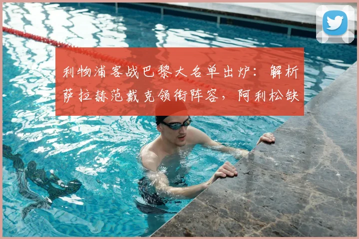 利物浦客战巴黎大名单出炉：解析萨拉赫范戴克领衔阵容，阿利松缺阵影响与应对