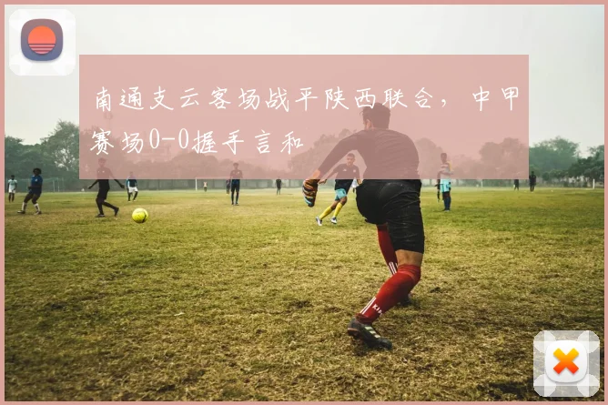 南通支云客场战平陕西联合，中甲赛场0-0握手言和