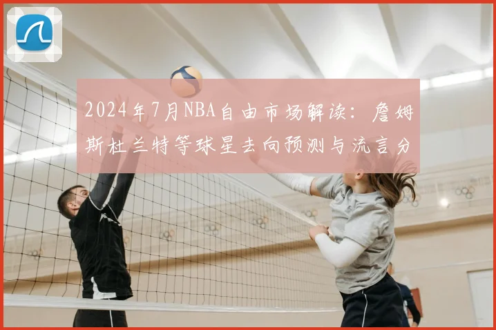 2024年7月NBA自由市场解读：詹姆斯杜兰特等球星去向预测与流言分析