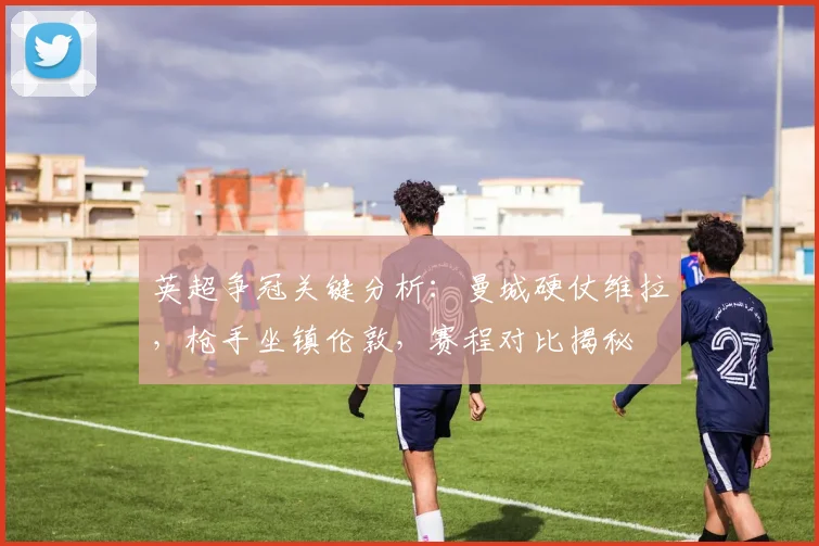英超争冠关键分析：曼城硬仗维拉，枪手坐镇伦敦，赛程对比揭秘