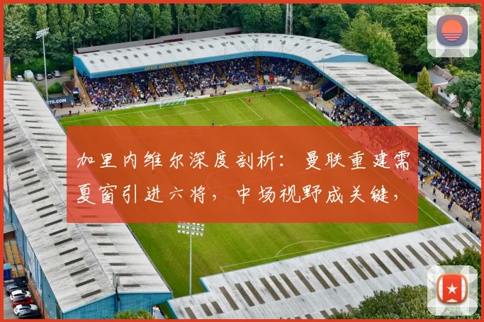 加里内维尔深度剖析：曼联重建需夏窗引进六将，中场视野成关键，安德森能力获重点点评