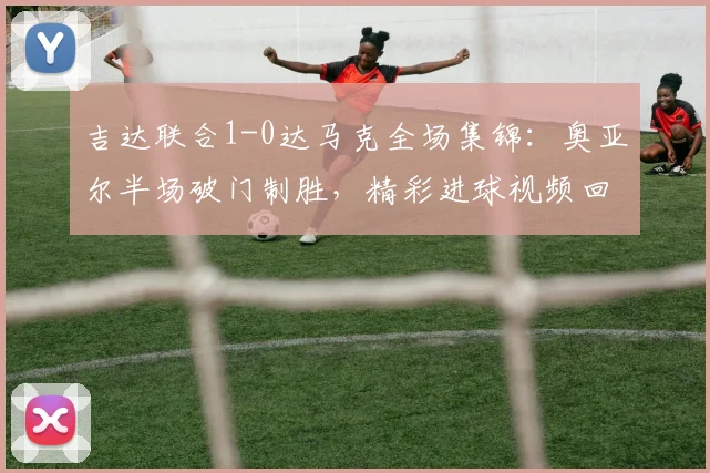 吉达联合1-0达马克全场集锦：奥亚尔半场破门制胜，精彩进球视频回放与战术分析