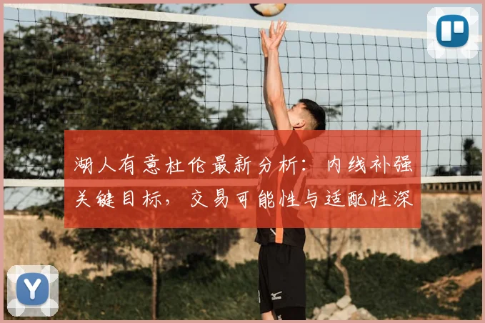 湖人有意杜伦最新分析：内线补强关键目标，交易可能性与适配性深度解读
