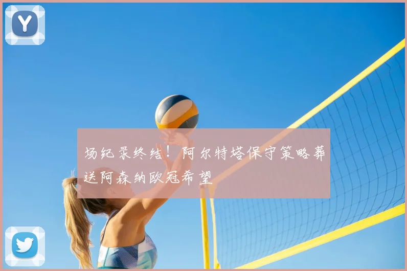 场纪录终结!阿尔特塔保守策略葬送阿森纳欧冠希望