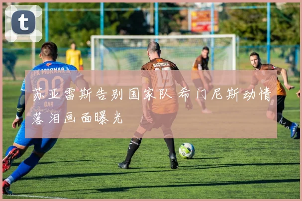 苏亚雷斯告别国家队 希门尼斯动情落泪画面曝光