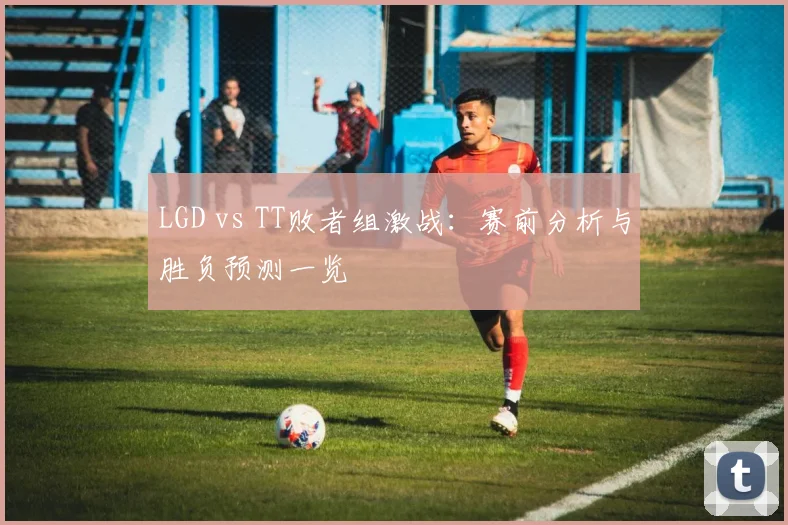 LGD vs TT败者组激战：赛前分析与胜负预测一览